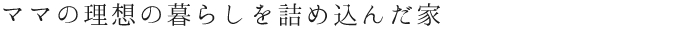 ママの理想の暮らしを詰め込んだ家